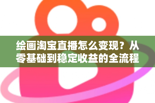 绘画淘宝直播怎么变现?从零基础到稳定收益的全流程实战指南 绘画淘宝直播怎么变现?从零基础到稳定收益的全流程实战指南