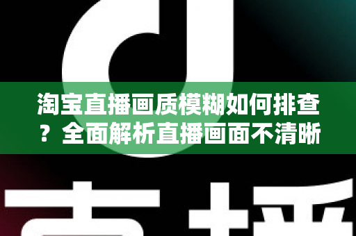 淘宝直播画质模糊如何排查?全面解析直播画面不清晰的排查方法与优化技巧 淘宝直播画质模糊如何排查?全面解析直播画面不清晰的排查方法与优化技巧