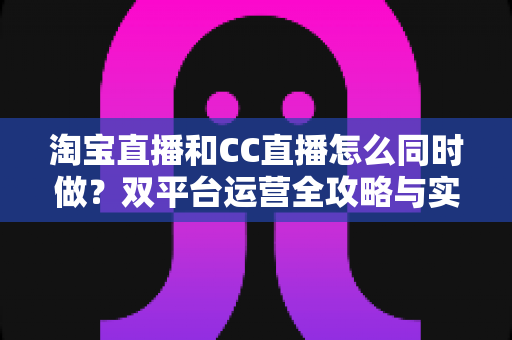 淘宝直播和CC直播怎么同时做？双平台运营全攻略与实战技巧详解