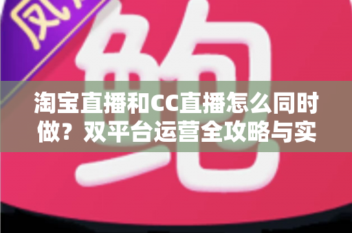淘宝直播和CC直播怎么同时做？双平台运营全攻略与实战技巧详解