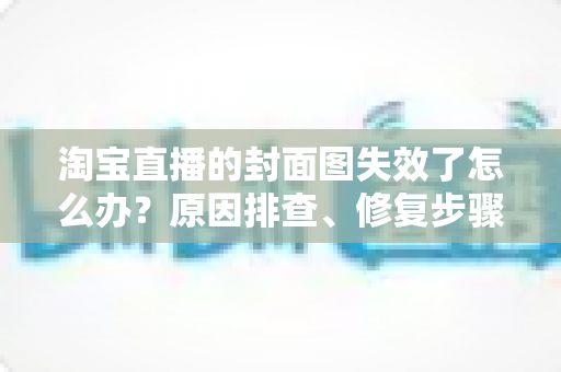 淘宝直播的封面图失效了怎么办？原因排查、修复步骤与预防指南全解析