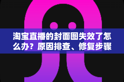 淘宝直播的封面图失效了怎么办？原因排查、修复步骤与预防指南全解析