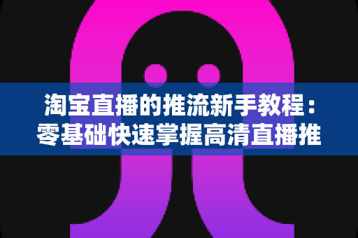 淘宝直播的推流新手教程:零基础快速掌握高清直播推流全流程指南 淘宝直播的推流新手教程:零基础快速掌握高清直播推流全流程指南