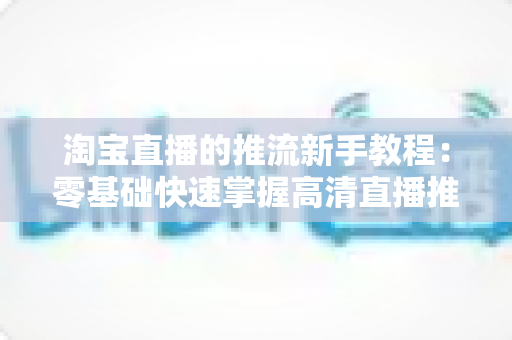 淘宝直播的推流新手教程：零基础快速掌握高清直播推流全流程指南