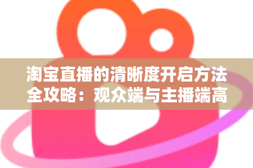 淘宝直播的清晰度开启方法全攻略:观众端与主播端高清画质设置完整指南 淘宝直播的清晰度开启方法全攻略:观众端与主播端高清画质设置完整指南