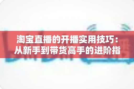 淘宝直播的开播实用技巧：从新手到带货高手的进阶指南