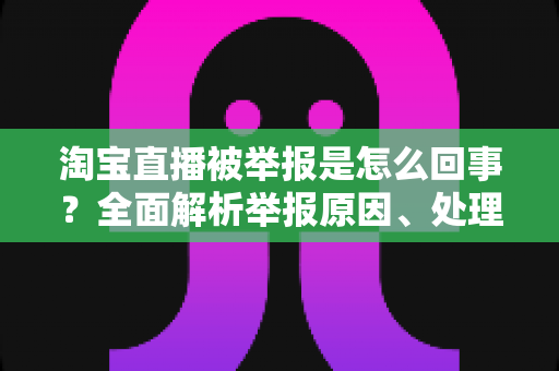 淘宝直播被举报是怎么回事？全面解析举报原因、处理流程与应对方法