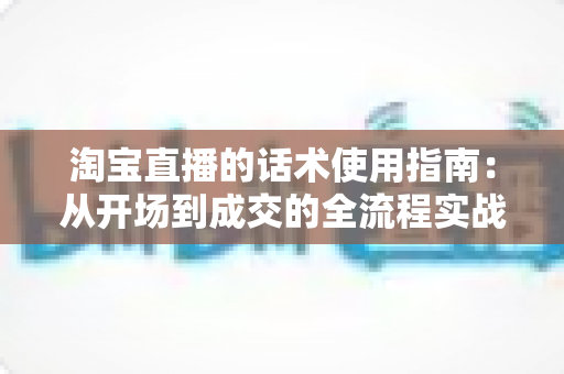 淘宝直播的话术使用指南：从开场到成交的全流程实战话术攻略