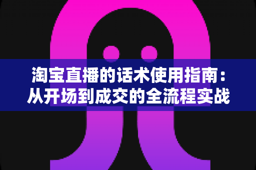 淘宝直播的话术使用指南：从开场到成交的全流程实战话术攻略
