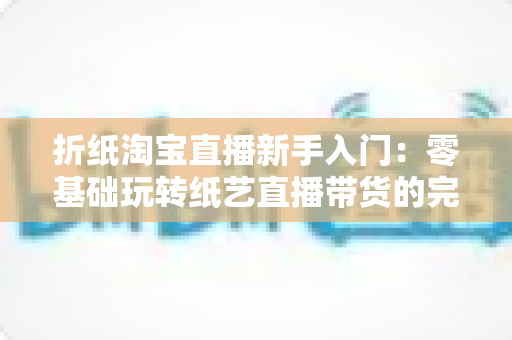 折纸淘宝直播新手入门:零基础玩转纸艺直播带货的完整攻略 折纸淘宝直播新手入门:零基础玩转纸艺直播带货的完整攻略