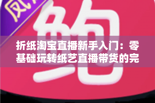 折纸淘宝直播新手入门:零基础玩转纸艺直播带货的完整攻略 折纸淘宝直播新手入门:零基础玩转纸艺直播带货的完整攻略