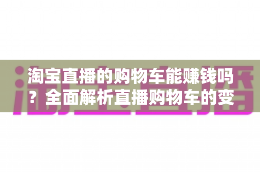 淘宝直播的购物车能赚钱吗？全面解析直播购物车的变现逻辑与实操指南