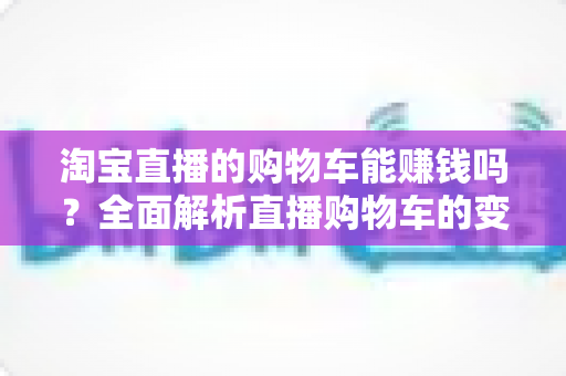 淘宝直播的购物车能赚钱吗？全面解析直播购物车的变现逻辑与实操指南