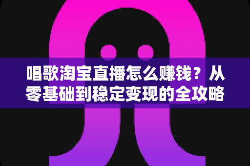 唱歌淘宝直播怎么赚钱?从零基础到稳定变现的全攻略 唱歌淘宝直播怎么赚钱?从零基础到稳定变现的全攻略