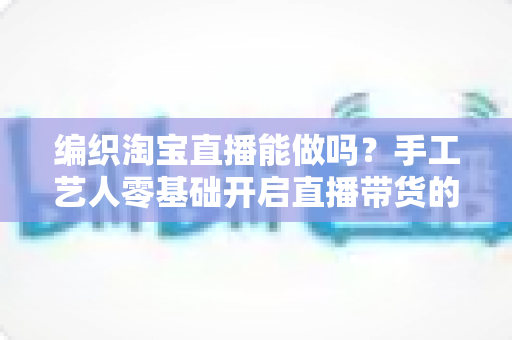 编织淘宝直播能做吗?手工艺人零基础开启直播带货的实战全攻略 编织淘宝直播能做吗?手工艺人零基础开启直播带货的实战全攻略