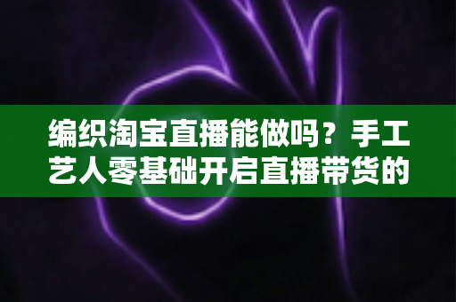 编织淘宝直播能做吗?手工艺人零基础开启直播带货的实战全攻略 编织淘宝直播能做吗?手工艺人零基础开启直播带货的实战全攻略