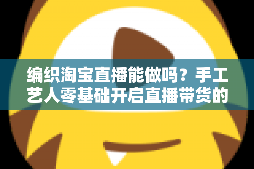 编织淘宝直播能做吗?手工艺人零基础开启直播带货的实战全攻略 编织淘宝直播能做吗?手工艺人零基础开启直播带货的实战全攻略