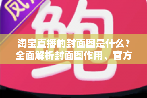 淘宝直播的封面图是什么？全面解析封面图作用、官方规范与高点击率设计技巧
