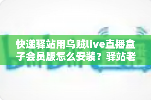 快递驿站用乌贼live直播盒子会员版怎么安装？驿站老板必看的完整安装教程与避坑指南
