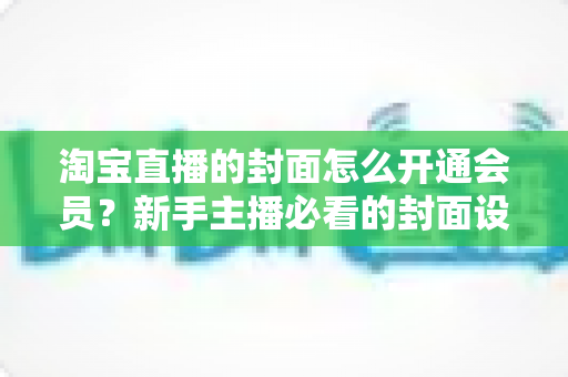 淘宝直播的封面怎么开通会员？新手主播必看的封面设置与会员功能开通完整指南