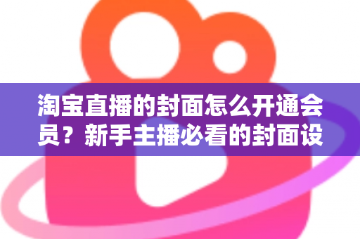 淘宝直播的封面怎么开通会员？新手主播必看的封面设置与会员功能开通完整指南
