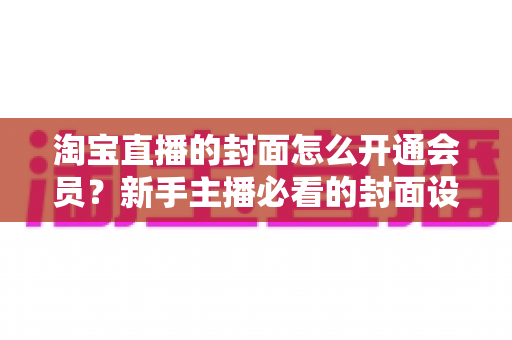 淘宝直播的封面怎么开通会员？新手主播必看的封面设置与会员功能开通完整指南