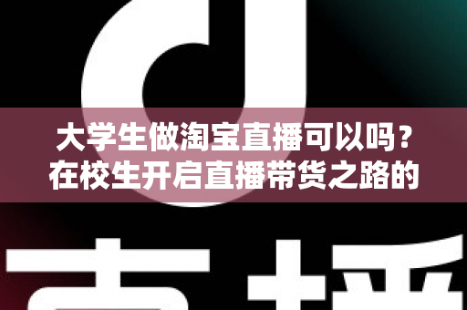 大学生做淘宝直播可以吗？在校生开启直播带货之路的机遇、挑战与实操全攻略