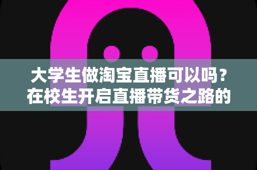 大学生做淘宝直播可以吗？在校生开启直播带货之路的机遇、挑战与实操全攻略