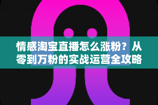 情感淘宝直播怎么涨粉？从零到万粉的实战运营全攻略