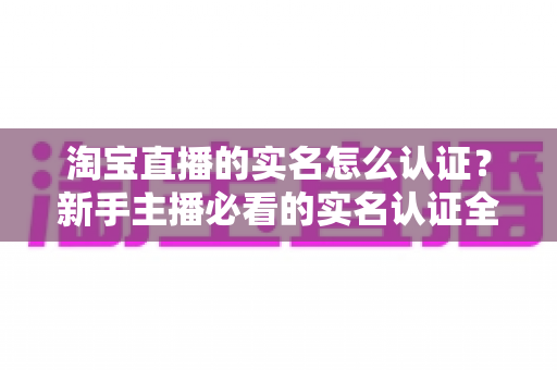 淘宝直播的实名怎么认证？新手主播必看的实名认证全流程指南与避坑攻略