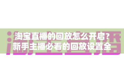 淘宝直播的回放怎么开启?新手主播必看的回放设置全流程与运营加分技巧详解 淘宝直播的回放怎么开启?新手主播必看的回放设置全流程与运营加分技巧详解