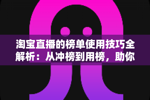 淘宝直播的榜单使用技巧全解析：从冲榜到用榜，助你实现直播间流量与销量双增长