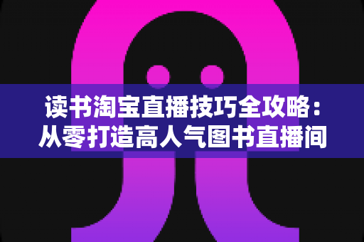 读书淘宝直播技巧全攻略：从零打造高人气图书直播间的实战秘籍