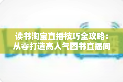 读书淘宝直播技巧全攻略：从零打造高人气图书直播间的实战秘籍