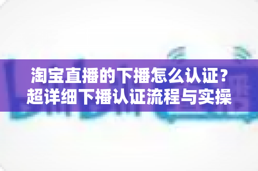 淘宝直播的下播怎么认证?超详细下播认证流程与实操技巧全解析 淘宝直播的下播怎么认证?超详细下播认证流程与实操技巧全解析