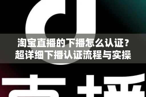 淘宝直播的下播怎么认证?超详细下播认证流程与实操技巧全解析 淘宝直播的下播怎么认证?超详细下播认证流程与实操技巧全解析