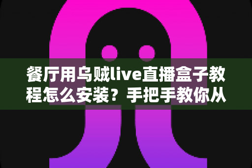 餐厅用乌贼live直播盒子教程怎么安装？手把手教你从开箱到开播的全流程指南