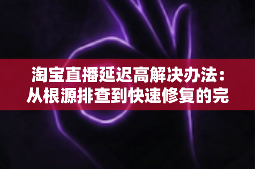 淘宝直播延迟高解决办法:从根源排查到快速修复的完整实战指南 淘宝直播延迟高解决办法:从根源排查到快速修复的完整实战指南