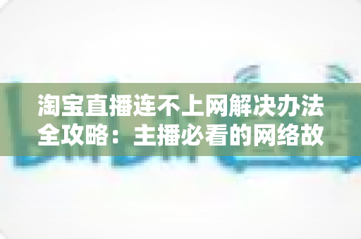 淘宝直播连不上网解决办法全攻略：主播必看的网络故障排查与修复指南