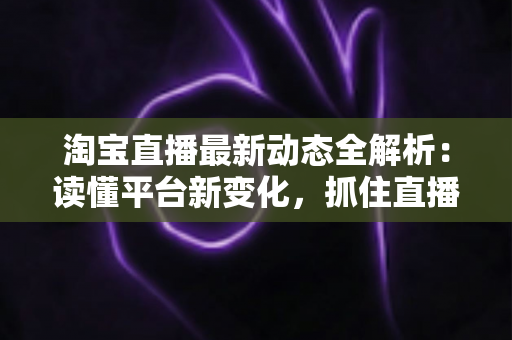 淘宝直播最新动态全解析：读懂平台新变化，抓住直播电商新红利
