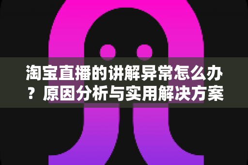 淘宝直播的讲解异常怎么办?原因分析与实用解决方案全指南 淘宝直播的讲解异常怎么办?原因分析与实用解决方案全指南