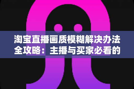 淘宝直播画质模糊解决办法全攻略:主播与买家必看的高清直播优化指南 淘宝直播画质模糊解决办法全攻略:主播与买家必看的高清直播优化指南