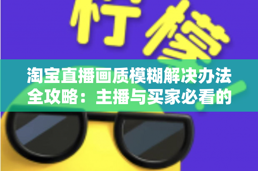 淘宝直播画质模糊解决办法全攻略:主播与买家必看的高清直播优化指南 淘宝直播画质模糊解决办法全攻略:主播与买家必看的高清直播优化指南