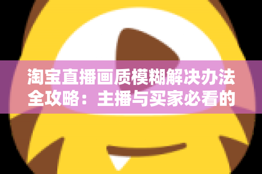 淘宝直播画质模糊解决办法全攻略:主播与买家必看的高清直播优化指南 淘宝直播画质模糊解决办法全攻略:主播与买家必看的高清直播优化指南
