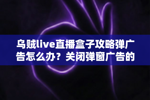 乌贼live直播盒子攻略弹广告怎么办?关闭弹窗广告的实用方法与安全防护全指南 乌贼live直播盒子攻略弹广告怎么办?关闭弹窗广告的实用方法与安全防护全指南