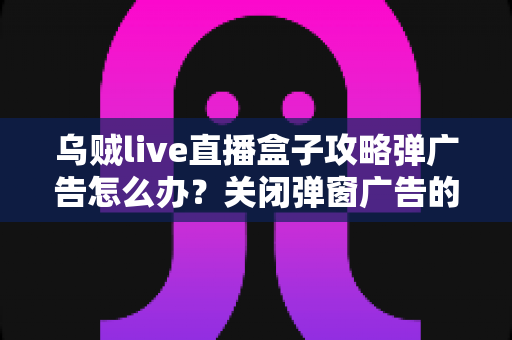 乌贼live直播盒子攻略弹广告怎么办？关闭弹窗广告的实用方法与安全防护全指南