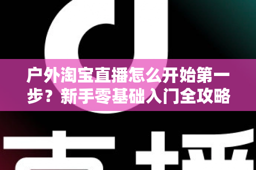 户外淘宝直播怎么开始第一步？新手零基础入门全攻略与实操指南
