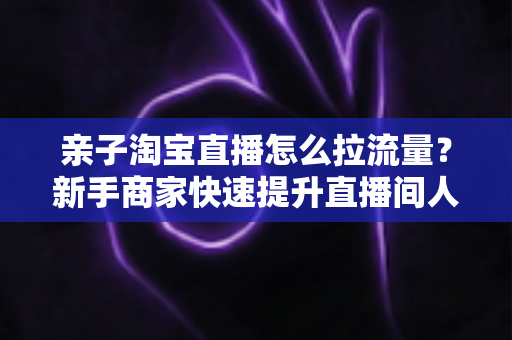 亲子淘宝直播怎么拉流量?新手商家快速提升直播间人气的实战指南 亲子淘宝直播怎么拉流量?新手商家快速提升直播间人气的实战指南