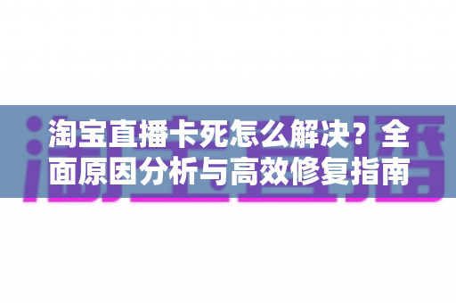 淘宝直播卡死怎么解决?全面原因分析与高效修复指南 淘宝直播卡死怎么解决?全面原因分析与高效修复指南