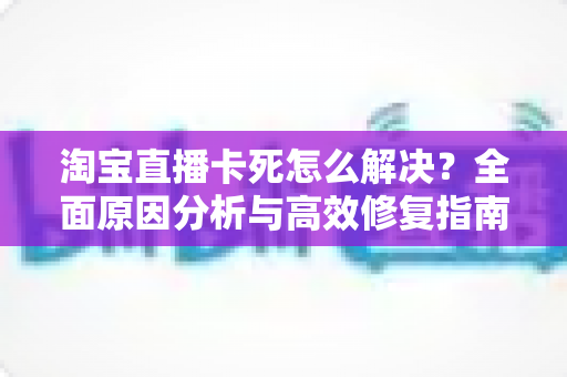 淘宝直播卡死怎么解决？全面原因分析与高效修复指南